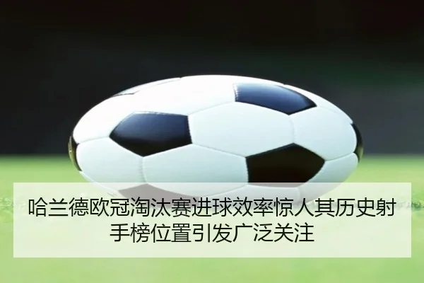 哈兰德欧冠淘汰赛进球效率惊人其历史射手榜位置引发广泛关注
