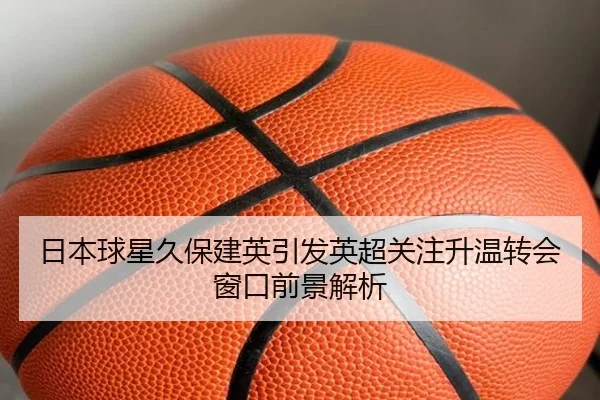 日本球星久保建英引发英超关注升温转会窗口前景解析