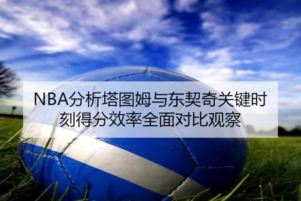 NBA分析塔图姆与东契奇关键时刻得分效率全面对比观察