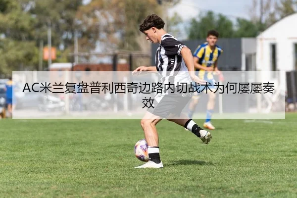 AC米兰复盘普利西奇边路内切战术为何屡屡奏效